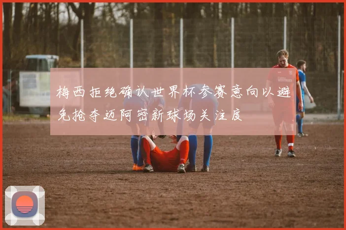 梅西拒绝确认世界杯参赛意向以避免抢夺迈阿密新球场关注度