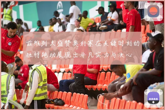 兹维列夫盛赞奥利塞在关键时刻的独特跑动展现出非凡实力与决心