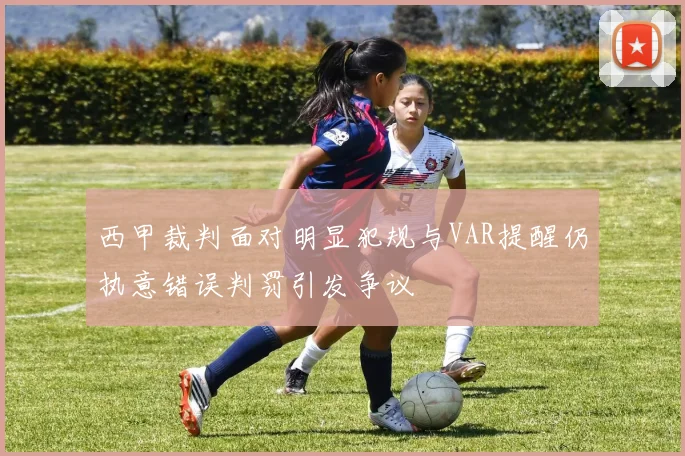 西甲裁判面对明显犯规与VAR提醒仍执意错误判罚引发争议