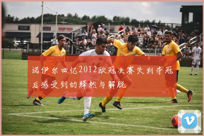 诺伊尔回忆2012欧冠决赛失利夺冠后感受到的释然与解脱