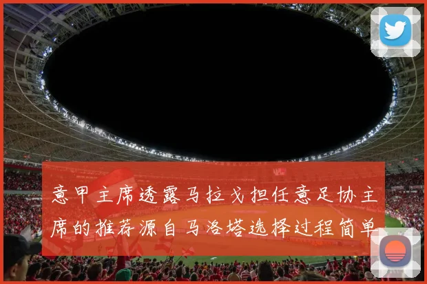 意甲主席透露马拉戈担任意足协主席的推荐源自马洛塔选择过程简单明了
