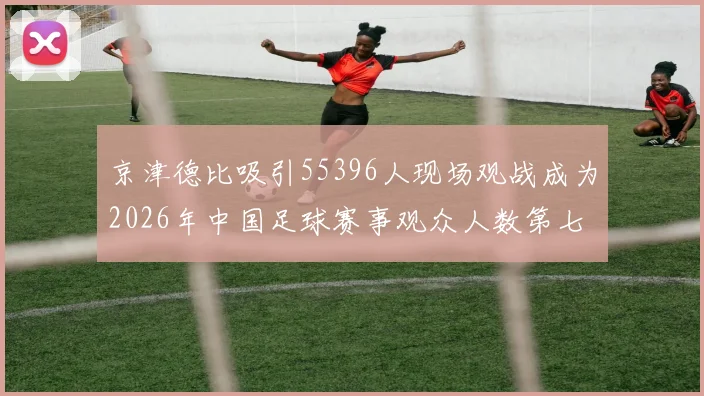 京津德比吸引55396人现场观战成为2026年中国足球赛事观众人数第七位