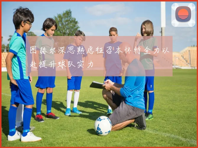 图赫尔深思熟虑征召本怀特全力以赴提升球队实力