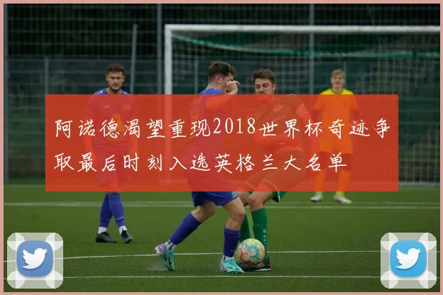 阿诺德渴望重现2018世界杯奇迹争取最后时刻入选英格兰大名单