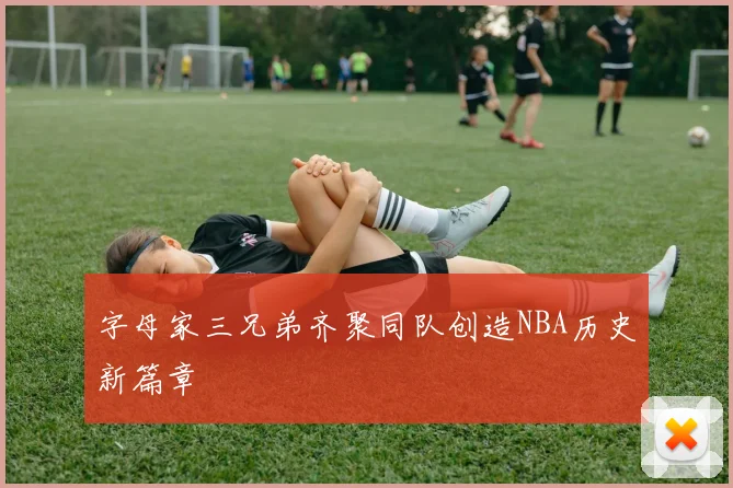 字母家三兄弟齐聚同队创造NBA历史新篇章