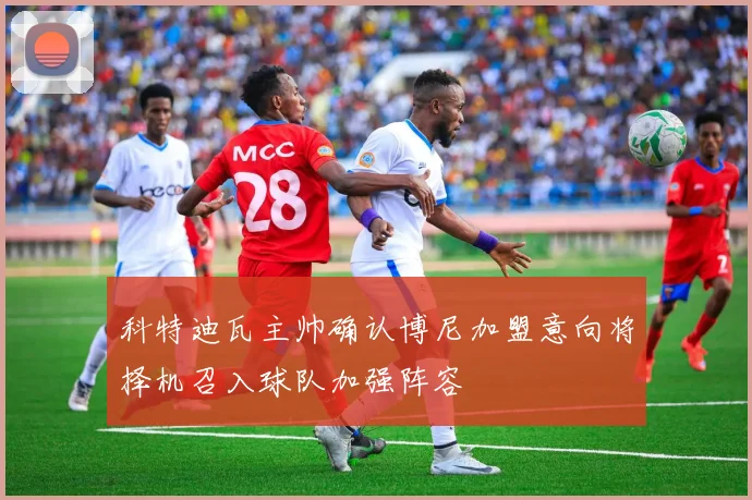 科特迪瓦主帅确认博尼加盟意向将择机召入球队加强阵容